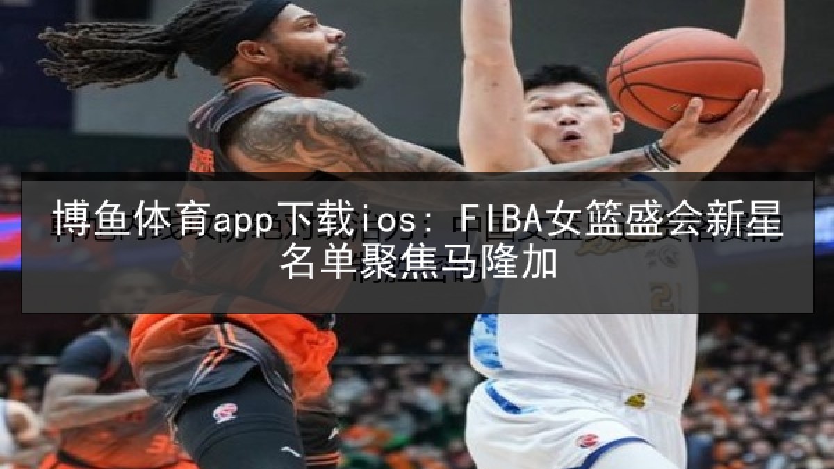 博鱼体育app下载ios: FIBA女篮盛会新星名单聚焦马隆加
